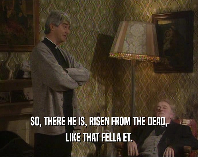 SO, THERE HE IS, RISEN FROM THE DEAD, LIKE THAT FELLA ET. 