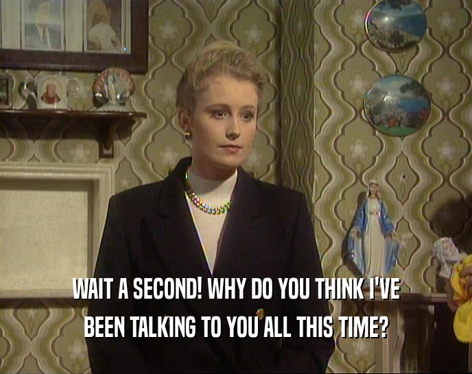 WAIT A SECOND! WHY DO YOU THINK I'VE BEEN TALKING TO YOU ALL THIS TIME? 