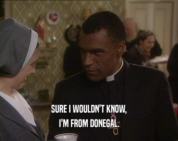 SURE I WOULDN'T KNOW,
 I'M FROM DONEGAL.
 