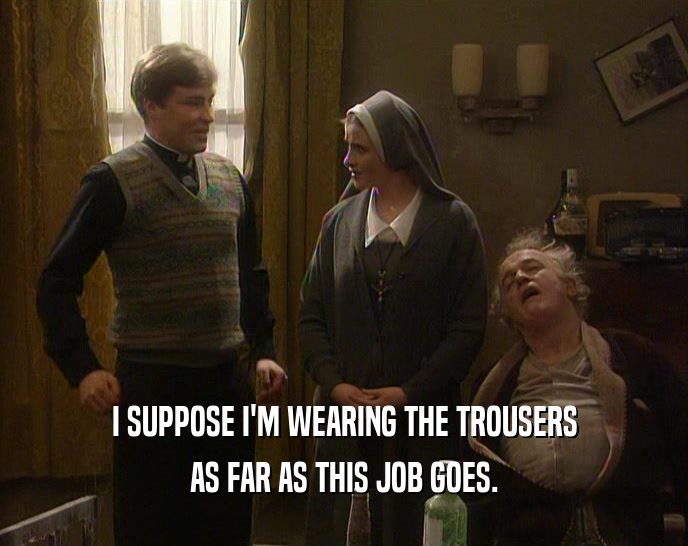 I SUPPOSE I'M WEARING THE TROUSERS AS FAR AS THIS JOB GOES. 