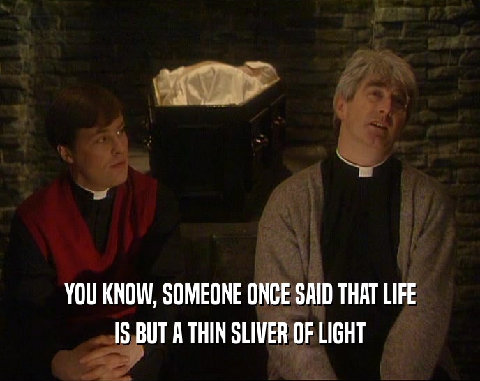 YOU KNOW, SOMEONE ONCE SAID THAT LIFE IS BUT A THIN SLIVER OF LIGHT 