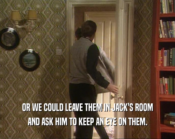 OR WE COULD LEAVE THEM IN JACK'S ROOM AND ASK HIM TO KEEP AN EYE ON THEM. 