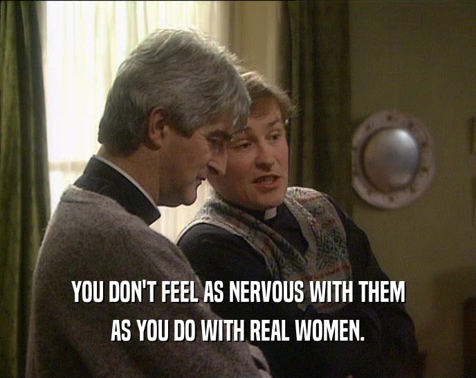 YOU DON'T FEEL AS NERVOUS WITH THEM
 AS YOU DO WITH REAL WOMEN.
 