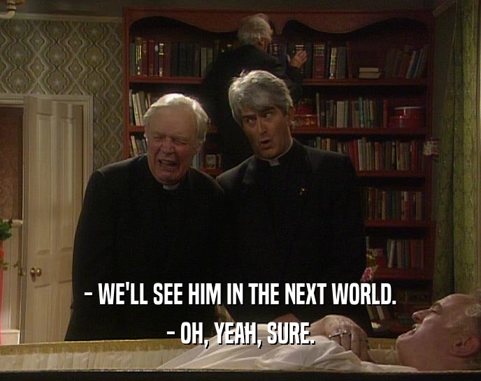 - WE'LL SEE HIM IN THE NEXT WORLD. - OH, YEAH, SURE. 