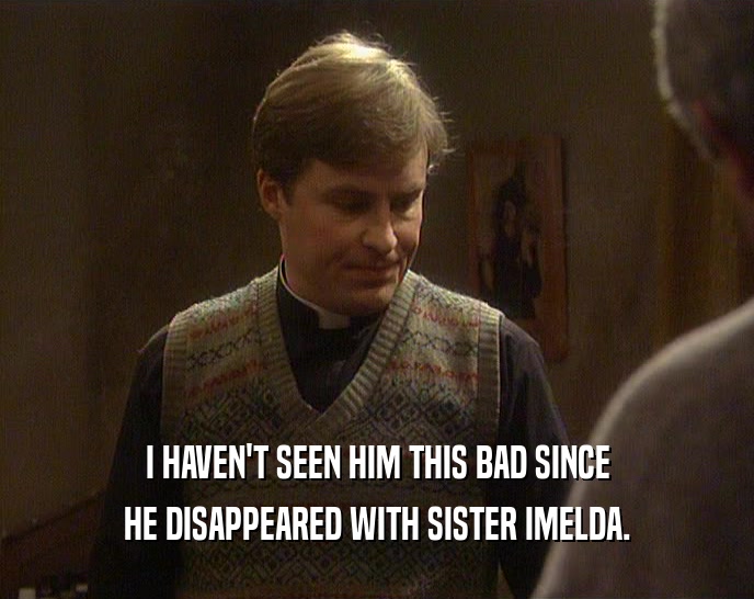 I HAVEN'T SEEN HIM THIS BAD SINCE HE DISAPPEARED WITH SISTER IMELDA. 