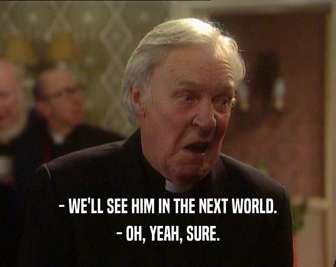 - WE'LL SEE HIM IN THE NEXT WORLD. - OH, YEAH, SURE. 