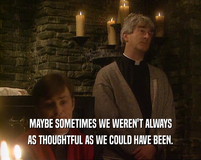 MAYBE SOMETIMES WE WEREN'T ALWAYS AS THOUGHTFUL AS WE COULD HAVE BEEN. 