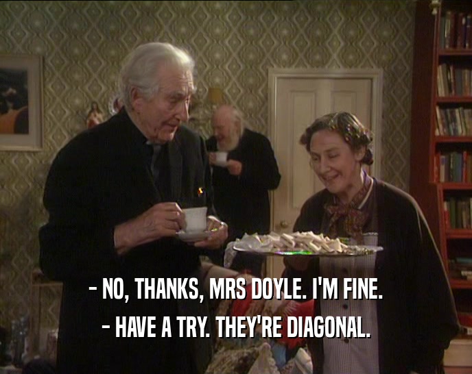 - NO, THANKS, MRS DOYLE. I'M FINE.
 - HAVE A TRY. THEY'RE DIAGONAL.
 