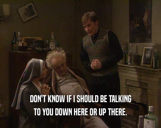 DON'T KNOW IF I SHOULD BE TALKING TO YOU DOWN HERE OR UP THERE. 