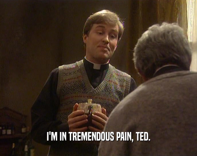I'M IN TREMENDOUS PAIN, TED.
  