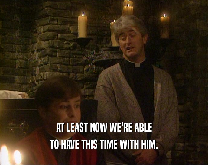 AT LEAST NOW WE'RE ABLE TO HAVE THIS TIME WITH HIM. 