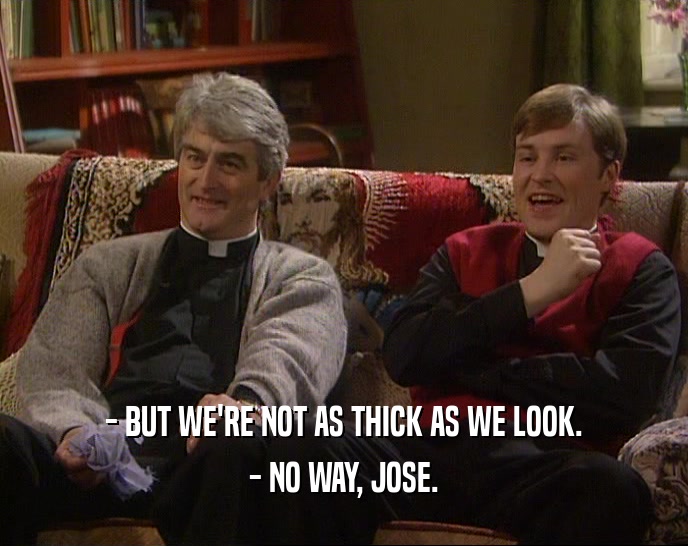 - BUT WE'RE NOT AS THICK AS WE LOOK. - NO WAY, JOSE. 