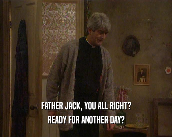 FATHER JACK, YOU ALL RIGHT? READY FOR ANOTHER DAY? 