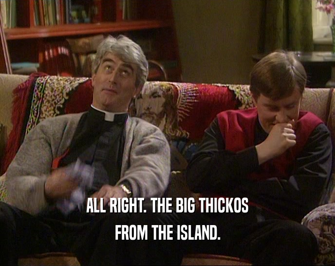 ALL RIGHT. THE BIG THICKOS FROM THE ISLAND. 