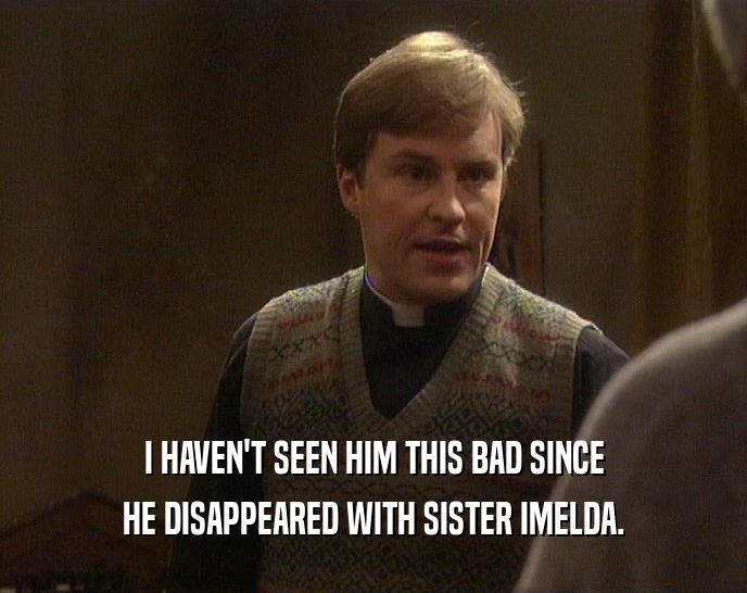 I HAVEN'T SEEN HIM THIS BAD SINCE HE DISAPPEARED WITH SISTER IMELDA. 
