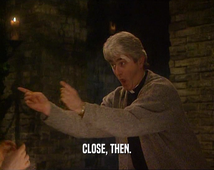 CLOSE, THEN.  
