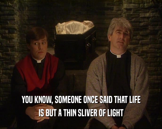 YOU KNOW, SOMEONE ONCE SAID THAT LIFE IS BUT A THIN SLIVER OF LIGHT 