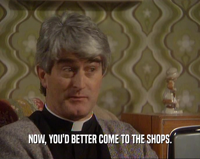 NOW, YOU'D BETTER COME TO THE SHOPS.  