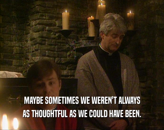 MAYBE SOMETIMES WE WEREN'T ALWAYS AS THOUGHTFUL AS WE COULD HAVE BEEN. 