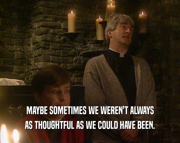 MAYBE SOMETIMES WE WEREN'T ALWAYS AS THOUGHTFUL AS WE COULD HAVE BEEN. 