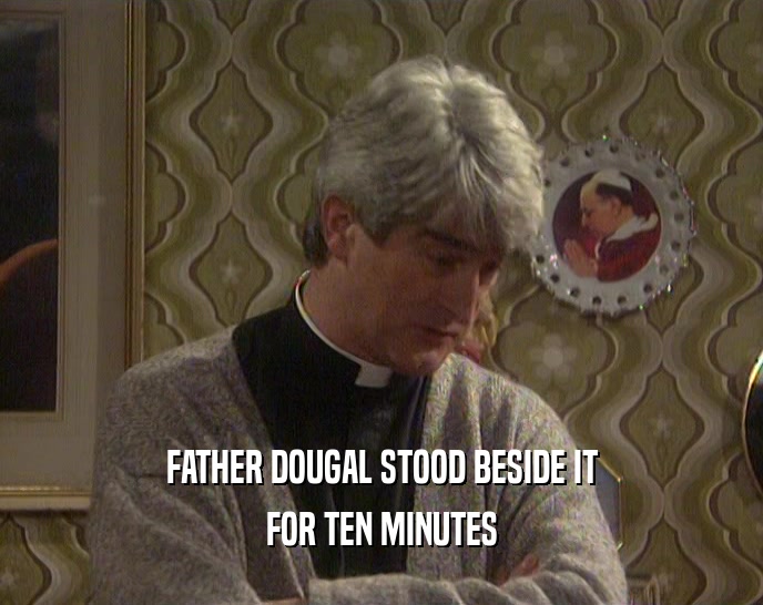 FATHER DOUGAL STOOD BESIDE IT
 FOR TEN MINUTES
 