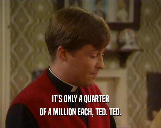 IT'S ONLY A QUARTER OF A MILLION EACH, TED. TED. 