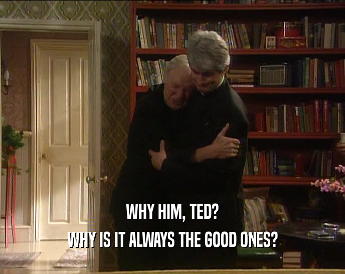 WHY HIM, TED?
 WHY IS IT ALWAYS THE GOOD ONES?
 