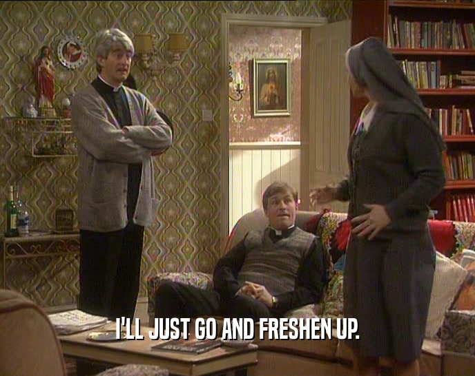 I'LL JUST GO AND FRESHEN UP.  
