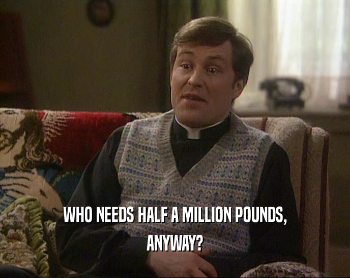 WHO NEEDS HALF A MILLION POUNDS,
 ANYWAY?
 