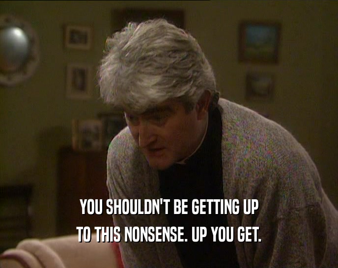 YOU SHOULDN'T BE GETTING UP TO THIS NONSENSE. UP YOU GET. 
