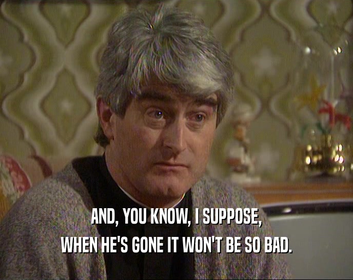 AND, YOU KNOW, I SUPPOSE, WHEN HE'S GONE IT WON'T BE SO BAD. 