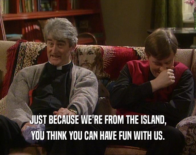 JUST BECAUSE WE'RE FROM THE ISLAND, YOU THINK YOU CAN HAVE FUN WITH US. 