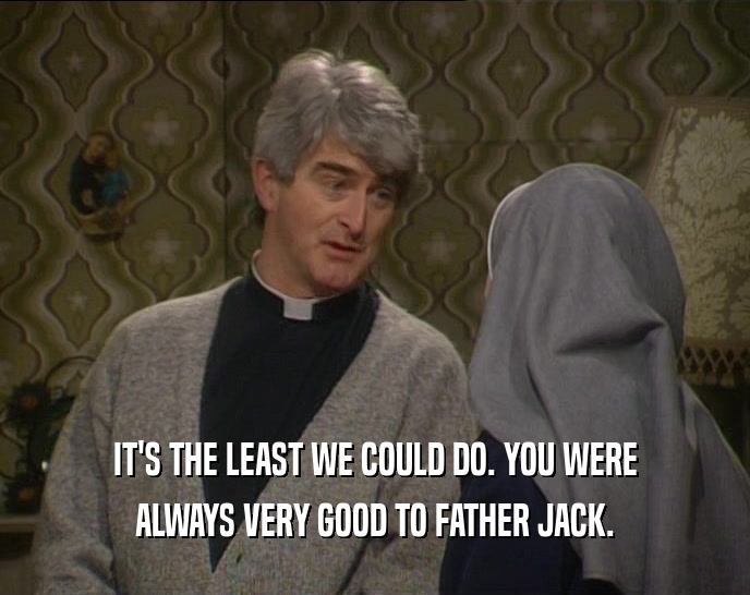 IT'S THE LEAST WE COULD DO. YOU WERE
 ALWAYS VERY GOOD TO FATHER JACK.
 