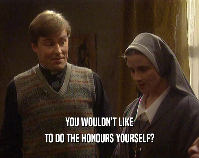 YOU WOULDN'T LIKE
 TO DO THE HONOURS YOURSELF?
 