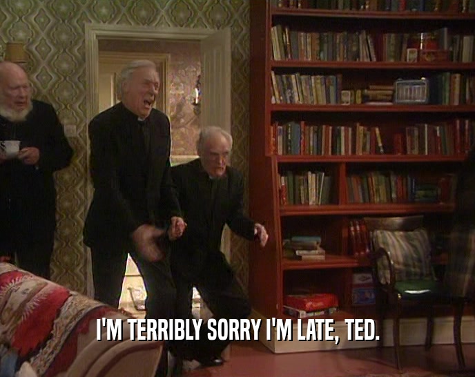 I'M TERRIBLY SORRY I'M LATE, TED.  