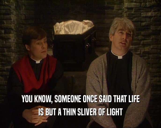 YOU KNOW, SOMEONE ONCE SAID THAT LIFE IS BUT A THIN SLIVER OF LIGHT 