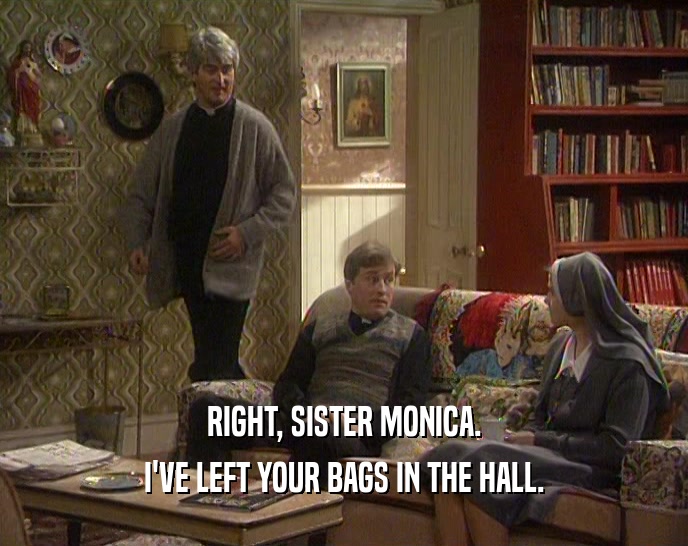 RIGHT, SISTER MONICA.
 I'VE LEFT YOUR BAGS IN THE HALL.
 