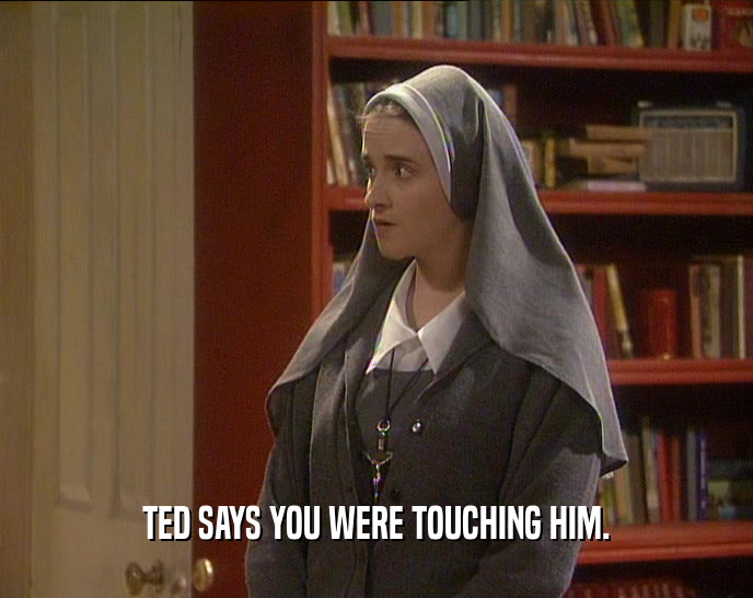 TED SAYS YOU WERE TOUCHING HIM.  