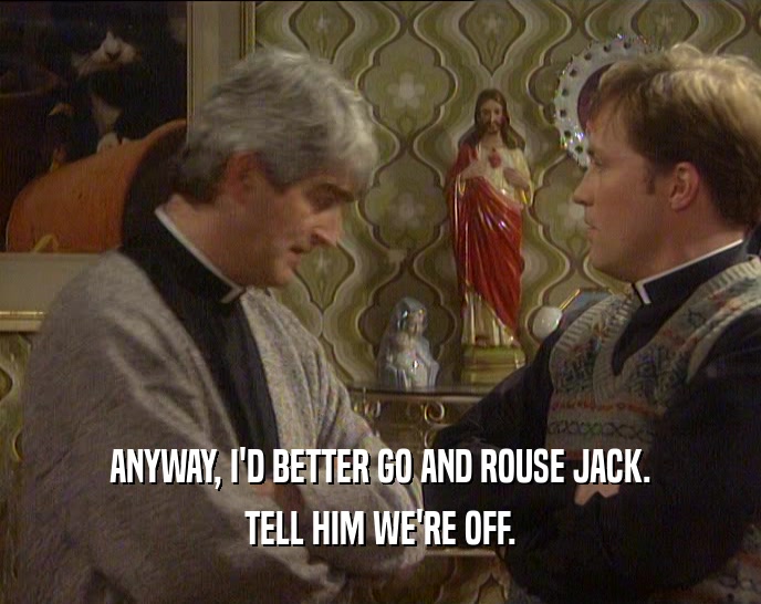 ANYWAY, I'D BETTER GO AND ROUSE JACK. TELL HIM WE'RE OFF. 