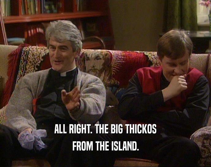 ALL RIGHT. THE BIG THICKOS
 FROM THE ISLAND.
 