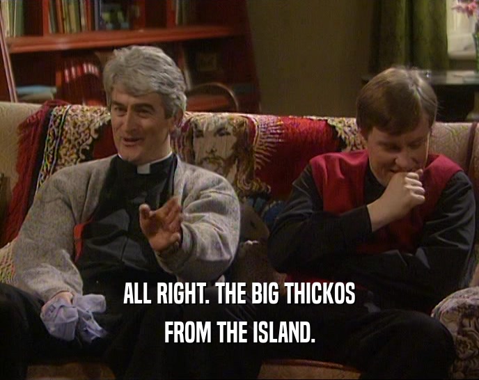 ALL RIGHT. THE BIG THICKOS FROM THE ISLAND. 
