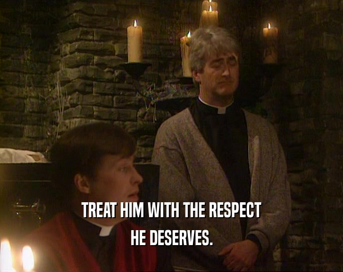 TREAT HIM WITH THE RESPECT HE DESERVES. 