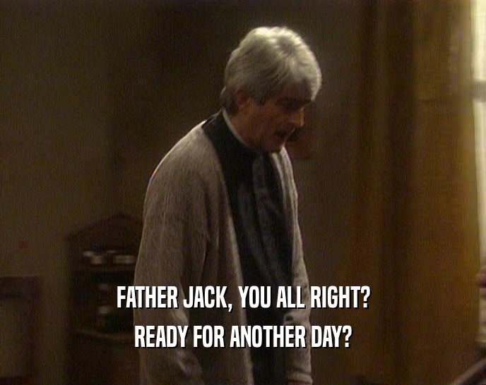 FATHER JACK, YOU ALL RIGHT? READY FOR ANOTHER DAY? 