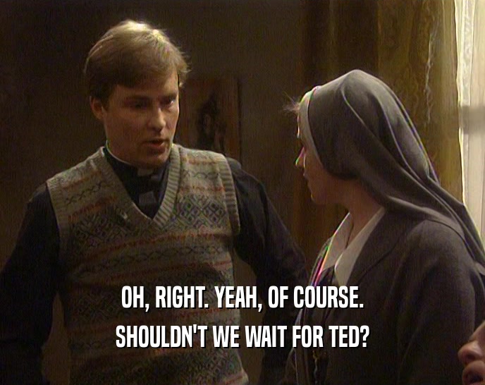 OH, RIGHT. YEAH, OF COURSE. SHOULDN'T WE WAIT FOR TED? 