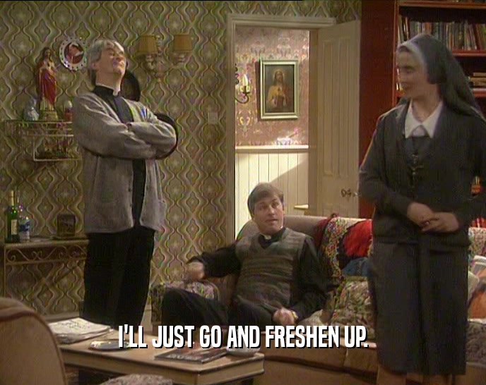 I'LL JUST GO AND FRESHEN UP.  