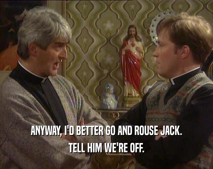 ANYWAY, I'D BETTER GO AND ROUSE JACK. TELL HIM WE'RE OFF. 