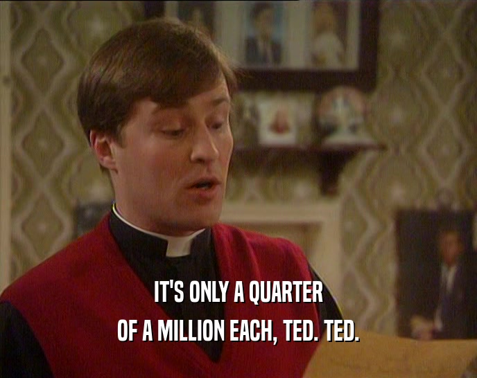 IT'S ONLY A QUARTER
 OF A MILLION EACH, TED. TED.
 