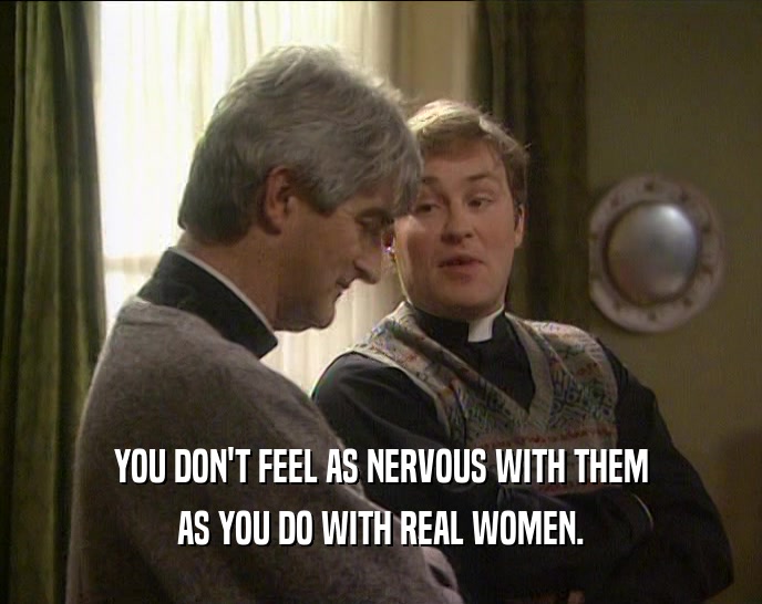 YOU DON'T FEEL AS NERVOUS WITH THEM AS YOU DO WITH REAL WOMEN. 