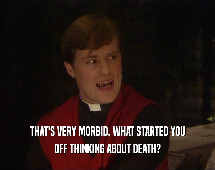 THAT'S VERY MORBID. WHAT STARTED YOU OFF THINKING ABOUT DEATH? 