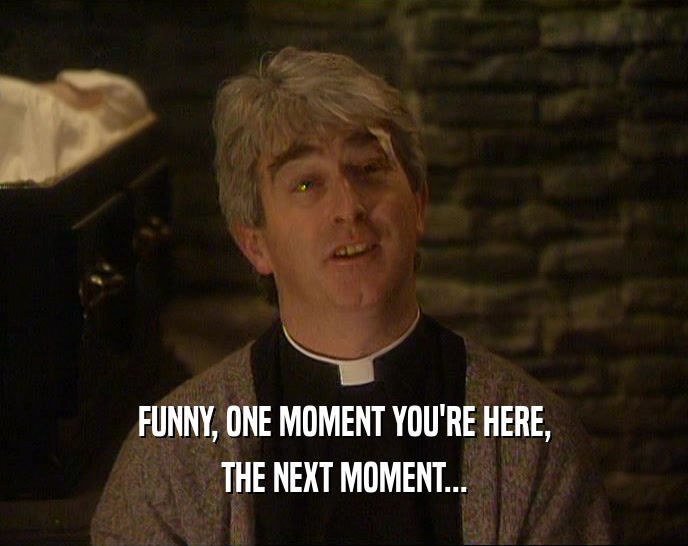 FUNNY, ONE MOMENT YOU'RE HERE, THE NEXT MOMENT... 